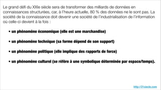http://21siecle.com
Le grand déﬁ du XXIe siècle sera de transformer des milliards de données en
connaissances structurées, car, à l’heure actuelle, 80 % des données ne le sont pas. La
société de la connaissance doit devenir une société de l’industrialisation de l’information
où celle-ci devient à la fois :
!
	 • un phénomène économique (elle est une marchandise)
	
	 • un phénomène technique (sa forme dépend de son support)
	
	 • un phénomène politique (elle implique des rapports de force)
	
	 • un phénomène culturel (se réfère à une symbolique déterminée par espace/temps).
!
 