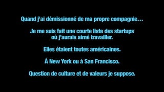 Quand j’ai démissionné de ma propre compagnie… 
 
Je me suis fait une courte liste des startups 
où j’aurais aimé travailler.
!
Elles étaient toutes américaines. 
 
À New York ou à San Francisco.
!
Question de culture et de valeurs je suppose.
 