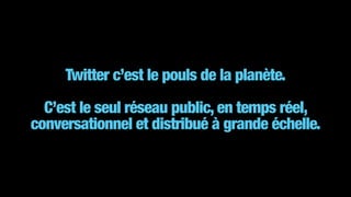 Twitter c’est le pouls de la planète.
!
C’est le seul réseau public, en temps réel,
conversationnel et distribué à grande échelle.
 
