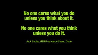 No one cares what you do 
unless you think about it.
 
No one cares what you think 
unless you do it.
!
Jack Shulze, BERG via Aaron Straup Cope
 