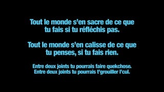 Tout le monde s’en sacre de ce que  
tu fais si tu réfléchis pas.
!
Tout le monde s’en calisse de ce que  
tu penses, si tu fais rien.  
 
Entre deux joints tu pourrais faire quekchose.  
Entre deux joints tu pourrais t’grouiller l’cul.
 