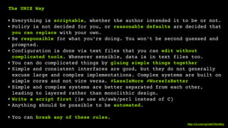 http://c2.com/cgi/wiki?UnixWay
!
The UNIX Way
!
✴ Everything is scriptable, whether the author intended it to be or not.
✴ Policy is not decided for you, or reasonable defaults are decided that
you can replace with your own.
✴ Be responsible for what you're doing. You won't be second guessed and
prompted.
✴ Configuration is done via text files that you can edit without
complicated tools. Whenever sensible, data is in text files too.
✴ You can do complicated things by gluing simple things together.
✴ Simple and consistent interfaces are good, but they do not generally
excuse large and complex implementations. Complex systems are built on
simple cores and not vice versa. #LessIsMore #WorseIsBetter
✴ Simple and complex systems are better separated from each other,
leading to layered rather than monolithic design.
✴ Write a script first (ie use sh/awk/perl instead of C)
✴ Anything should be possible to be automated.
!
✴ You can break any of these rules.
 