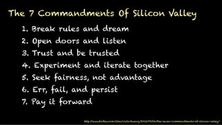 http://www.forbes.com/sites/victorhwang/2012/09/24/the-seven-commandments-of-silicon-valley/
1. Break rules and dream
2. Open doors and listen
3. Trust and be trusted
4. Experiment and iterate together
5. Seek fairness, not advantage
6. Err, fail, and persist
7. Pay it forward
The 7 Commandments Of Silicon Valley
!
 