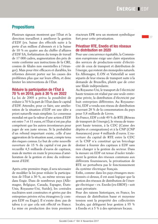 Propositions
17
Société Civile n° 184  ❚  Novembre 2017
ÉNERGIE ❚ EDF
Plusieurs signaux montrent que l’État et la
direction travaillent à améliorer la gestion
d’EDF (ex. baisse des effectifs suite à la
perte d’un million d’abonnés et à la baisse
de 10 % en quatre ans du chiffre d’affaires
d’EDF SA, forfaitisation du temps de travail
de 17 000 cadres, augmentation des prix de
vente conforme aux instructions de la CRE,
cession de filiales non essentielles à l’étran-
ger). Mais pour être efficaces et durables, les
réformes doivent porter sur les causes des
problèmes plus que sur leurs effets, et donc
limiter les interventions de l’État.
Réduire la participation de l’État à
70 % en 2018, puis à 30 % en 2022
La loi de 2005 a prévu la possibilité de
réduire à 70 % la part de l’État dans le capital
d’EDF. Attendre, pour ce faire, une amélio-
ration de la situation d’EDF est une idée a
priori naturelle mais simpliste. Le consensus
mondial est que la valeur d’une action d’EDF
est entre 7 et 11 euros, et l’État n’est pas plus
compétent que les autres investisseurs pour
juger de son juste niveau. Si la probabilité
d’un rebond important existe, celle d’une
aggravation de la situation aussi, compte tenu
des risques connus. Le but de cette nouvelle
ouverture de 15 % du capital n’est pas de
recueillir 4,5 milliards d’euros de capitaux,
mais de mettre en route le processus d’amé-
lioration de la gestion et donc du redresse-
ment d’EDF.
Après cette première étape, il sera nécessaire
de modifier la loi pour réduire la participa-
tion de l’État à 30 %, au même niveau que
dans Engie. Dans de nombreux pays (Alle-
magne, Belgique, Canada, Espagne, États-
Unis, Royaume-Uni, Suède), les centrales
nucléaires sont construites et gérées par des
entreprises privées et/ou étrangères (y com-
pris EDF ou Engie). Il n’existe donc pas de
tabou à ce que cela soit effectif en France.
La mise en production des trois premiers
réacteurs EPR sera un moment symbolique
fort pour cette privatisation.
Privatiser RTE, Enedis et les réseaux
de distribution en 2020
Pour une concurrence équitable, la Commis-
sion européenne exige une claire séparation
des services de production-vente d’électri-
cité de ceux de transport et distribution de
l’énergie, qui restent des monopoles naturels.
En Allemagne, E.ON et Vattenfall se sont
séparés de leur réseau de transport suite à la
demande de Bruxelles, plutôt que de créer
une filiale indépendante.
Au Royaume-Uni, le transport de l’électricité
haute tension est réalisé par une seule entre-
prise privée, la distribution d’électricité par
huit entreprises différentes. Au Royaume-
Uni, EDF a vendu son réseau de distribution
couvrant 28 % de la consommation du pays
pour 5,8 milliards de Livres.
En France, EDF a cédé 49 % de RTE (Réseau
de transport de l’énergie), le réseau de trans-
port haute tension, à la CDC (Caisse des
dépôts et consignations) et à la CNP (CNP
Assurances) pour 4 milliards d’euros. L’ou-
verture du capital de RTE entre la CDC
et la CNP n’a constitué qu’un bricolage
destiné à fournir des capitaux à EDF sans
rien changer à la gestion du secteur. Dans
la mesure où EDF est tenue d’isoler totale-
ment la gestion des réseaux communs aux
différents fournisseurs, la privatisation de
RTE ne perturbera pas le fonctionnement
du système électrique français.
Enfin, comme dans les pays étrangers men-
tionnés ci-dessus, il est aussi logique que la
gestion des réseaux de distribution de l’éner-
gie électrique – ex. Enedis (ex-ERDF) – soit
aussi privatisée.
Pour des raisons historiques, en France, les
réseaux de distribution basse et moyenne
tension sont la propriété des collectivités
locales, qui délèguent leur gestion à 95 %
à Enedis et à 5 % à des opérateurs locaux.
 