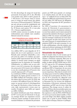 Société Civile n° 184  ❚  Novembre 2017
16
ÉNERGIE ❚ EDF
Jours d’absentéisme pour maladie selon les
catégories de personnel
Exécution Maîtrise Cadres
EDF 17 11 5
Renault 12 5 2
Un fort décrochage du temps de travail des
personnels d’exécution (10 % des effectifs)
s’est produit entre 2010 et 2014, passant de
1 454 heures à 913 heures. Dans le secteur
privé, le temps de travail moyen des salariés
est revenu à 39 heures/semaine (1 784 heures
par an), soit par accord de compétitivité, soit
par un glissement progressif des salaires où
les 39  heures sont payées 39, et non plus
35 + 4 heures supplémentaires.
À EDF, comme souvent, le nombre de jours
d’absentéisme pour maladie varie considéra-
blement suivant les niveaux :
Ces chiffres EDF se sont dégradés de 10 %
depuis dix ans et sont supérieurs à ceux de
Renault, autre entreprise industrielle, y com-
pris pour les cadres et la maîtrise qui repré-
sentent à EDF respectivement 46 et 44 % des
salariés. Ce dernier point constitue un signal
inquiétant pour la motivation de l’ensemble.
Globalement, ces chiffres sont un peu infé-
rieurs à ceux de la moyenne des entreprises
du secteur privé (15,6 jours) et très inférieurs
à ceux des conseils généraux (19 jours) et des
conseils régionaux (21 à 33 jours).
La contribution d’EDF au comité d’entreprise,
dérogatoire du régime général, est fixée à 1 %
du chiffre d’affaires de l’entreprise, contre 1 %
des salaires dans le secteur privé. En 2016, elle
se monte à 182 millions d’euros. En 1945, per-
sonne ne pouvait prévoir le développement
de l’usage de l’électricité, et donc la rente que
cette règle représenterait à terme pour un
nombre d’employés assez faible par rapport
au chiffre d’affaires.
Les salariés bénéficient aussi d’une réduction
de 90 % sur les prix de l’électricité et du gaz,
un avantage déclaré aux organismes sociaux
et fiscaux comme avantage en nature pour un
montant forfaitaire.Le montant des provisions
passées par EDF pour garantir cet avantage
à ses retraités donne une idée de son impor-
tance : 4,7 milliards d’euros au bilan 2016. Par
ailleurs, les différents représentants du person-
nel ont utilisé 976 548 heures de délégation
en 2016, soit l’équivalent de 607 personnes à
plein-temps.
En 1999, à l’ouverture à la concurrence du
secteur de l’électricité, le gouvernement a
contraint les nouveaux fournisseurs entrants à
recruter leurs salariés sous le statut national du
personnel des industries électriques et gazières
défini en 1946.Une mesure contestable,la plu-
part des avantages constituant une rente injus-
tifiée cinquante ans plus tard, injuste vis-à-vis
des autres Français, et compromettant la com-
pétitivité d’EDF et de notre économie. Le cas
le plus emblématique, celui des retraites, sera
traité par la réforme systémique de 2019-2021,
mais tous les autres devront l’être en parallèle.
Rémunération des dirigeants
Dans le monde entier, il a été reconnu que la
qualité des dirigeants étant décisive, leur rému-
nération a fortement augmenté. Mais pour se
conformer aux règles applicables au secteur
public, le salaire du PDG d’EDF était en 2015
au 119e
rang sur les 135 entreprises françaises
étudiées13
. Une situation étrange vu les défis
qu’affronte EDF et l’importance de son avenir
pour le pays.Dans un monde utopique,cela n’a
aucune importance. Mais dans le monde réel, il
est critique pour recruter les meilleurs dirigeants.
La baisse de la participation de l’État en des-
sous de 50 % permettra de s’affranchir aussi
de cette contrainte irréaliste. En Allemagne ou
au Royaume-Uni, les revenus des dirigeants
d’entreprises d’électricité nettement moins
importantes qu’EDF sont de trois à huit fois
supérieurs. Plus étrange encore, le salaire de
Vincent de Rivaz,directeur pendant quinze ans
de la filiale d'EDF au Royaume Uni,était deux
fois supérieur à celui du PDG d'EDF-Monde.
Un niveau qu'on peut estimer justifié, ce Fran-
çais ayant dirigé cette filiale anglaise pendant
quinze ans, et porté le projet Hinkley Point
sur les plans technique, financier et politique.
❚❚ 13 Voir www.
journaldunet.
com/business/
salaire/patron/
jean-bernard-
levy
 