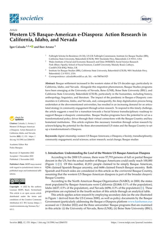 Citation: Calzada, I.; Arranz, I.
Western US Basque-American
e-Diaspora: Action Research in
California, Idaho, and Nevada.
Societies 2022, 12, 153. https://
doi.org/10.3390/soc12060153
Academic Editor: Rui
Pedro Marques
Received: 21 September 2022
Accepted: 1 November 2022
Published: 2 November 2022
Publisher’s Note: MDPI stays neutral
with regard to jurisdictional claims in
published maps and institutional affil-
iations.
Copyright: © 2022 by the authors.
Licensee MDPI, Basel, Switzerland.
This article is an open access article
distributed under the terms and
conditions of the Creative Commons
Attribution (CC BY) license (https://
creativecommons.org/licenses/by/
4.0/).
societies
Article
Western US Basque-American e-Diaspora: Action Research in
California, Idaho, and Nevada
Igor Calzada 1,2,* and Iker Arranz 3
1 Fulbright Scholar-In-Residence (S-I-R), US-UK Fulbright Commission, Institute for Basque Studies (IBS),
California State University, Bakersfield (CSUB), 9001 Stockdale Hwy, Bakersfield, CA 93311, USA
2 Wales Institute of Social and Economic Research and Data (WISERD), Social Science Research
Park (Sbarc/Spark), School of Social Sciences, Cardiff University, Maindy Road, Cathays,
Cardiff CF24 4HQ, Wales, UK
3 Institute for Basque Studies (IBS), California State University, Bakersfield (CSUB), 9001 Stockdale Hwy,
Bakersfield, CA 93311, USA
* Correspondence: calzadai@cardiff.ac.uk; Tel.: +44-7887661925
Abstract: Basque settlement increased in the western states of the US decades ago, particularly in
California, Idaho, and Nevada. Alongside this migration phenomenon, Basque Studies programs
have been emerging at the University of Nevada, Reno (UNR), Boise State University (BSU), and
California State University, Bakersfield (CSUB), particularly in the humanities, including history,
anthropology, linguistics, and literature. The impact of the pandemic in Basque e-Diasporic com-
munities in California, Idaho, and Nevada, and, consequently, the deep digitalization process being
undertaken at the abovementioned universities, has resulted in an increasing demand for an articu-
lated strategy in community engagement through action research. To respond to this timely challenge,
the article suggests a need for a transition towards a Social Science transdisciplinary roadmap to
support Basque e-diasporic communities. Basque Studies programs have the potential to act as a
transformational policy driver through their virtual connections with the Basque Country and key
homeland institutions. This article explores this necessary transition through action research by
acknowledging the potential for the three abovementioned US states and the Basque Country to set
up a transformational e-Diaspora.
Keywords: digital citizenship; western US Basque-Americans; e-Diaspora; e-Society; transdisciplinarity;
community engagement; social sciences; action research; social change; Basque studies
1. Introduction: Understanding the Land of the Western US Basque-American Diaspora
According to the 2000 US census, there were 57,793 persons of full or partial Basque
descent in the US, but the actual number of Basque Americans could easily reach 100,000
(Figure 1) [1]. Of this number, 41,811 people claimed to be simply Basque American,
9296 claimed Spanish Basque ancestry, and 6686 claimed French Basque ancestry. Both
Spanish and French sides are considered in this article as the continental Basque Country,
assuming that the western US Basque-American diaspora is part of the broader diasporic
Basque Country.
According to the North American Basque Organization (NABO), in 2000, the states
most populated by Basque-Americans were California (20,868; 0.1% of the population),
Idaho (6637; 0.5% of the population), and Nevada (6096; 0.3% of the population) [1]. These
proportions are explained in the fourth section of this article through an analytical table.
This article applies action research by employing secondary data (as the one illustrated
in Figure 1 derived from the US Census 2000), as well as policy documents by the Basque
Government (particularly addressing the Basque e-Diaspora platform www.hanhemen.eus
accessed on 1 October 2022) and the three universities’ Basque programs that are examined
in this article: (i) the University of Nevada, Reno (UNR), (ii) Boise State University (BSU),
Societies 2022, 12, 153. https://doi.org/10.3390/soc12060153 https://www.mdpi.com/journal/societies
 