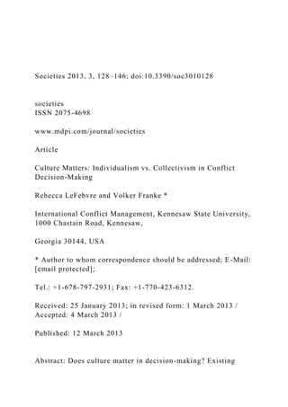 Societies 2013, 3, 128–146; doi:10.3390/soc3010128
societies
ISSN 2075-4698
www.mdpi.com/journal/societies
Article
Culture Matters: Individualism vs. Collectivism in Conflict
Decision-Making
Rebecca LeFebvre and Volker Franke *
International Conflict Management, Kennesaw State University,
1000 Chastain Road, Kennesaw,
Georgia 30144, USA
* Author to whom correspondence should be addressed; E-Mail:
[email protected];
Tel.: +1-678-797-2931; Fax: +1-770-423-6312.
Received: 25 January 2013; in revised form: 1 March 2013 /
Accepted: 4 March 2013 /
Published: 12 March 2013
Abstract: Does culture matter in decision-making? Existing
 