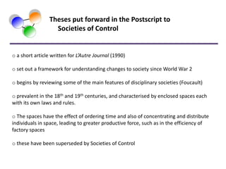 Theses put forward in the Postscript to
                   Societies of Control


o a short article written for L’Autre Journal (1990)

o set out a framework for understanding changes to society since World War 2

o begins by reviewing some of the main features of disciplinary societies (Foucault)

o prevalent in the 18th and 19th centuries, and characterised by enclosed spaces each
with its own laws and rules.

o The spaces have the effect of ordering time and also of concentrating and distribute
individuals in space, leading to greater productive force, such as in the efficiency of
factory spaces

o these have been superseded by Societies of Control
 