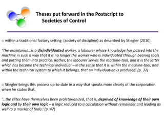 Theses put forward in the Postscript to
                       Societies of Control


o within a traditional factory setting (society of discipline) as described by Stiegler (2010),

‘The proletarian…is a disindividuated worker, a labourer whose knowledge has passed into the
machine in such a way that it is no longer the worker who is individuated through bearing tools
and putting them into practice. Rather, the labourer serves the machine-tool, and it is the latter
which has become the technical individual – in the sense that it is within the machine-tool, and
within the technical system to which it belongs, that an individuation is produced. (p. 37)


o Stiegler brings this process up-to-date in a way that speaks more clearly of the corporation
when he states that,

‘…the elites have themselves been proletarianized, that is, deprived of knowledge of their own
logic and by their own logic – a logic reduced to a calculation without remainder and leading as
well to a market of fools.’ (p. 47)
 
