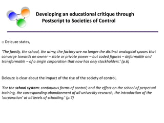 Developing an educational critique through
                       Postscript to Societies of Control


o Deleuze states,

‘The family, the school, the army, the factory are no longer the distinct analogical spaces that
converge towards an owner – state or private power – but coded figures – deformable and
transformable – of a single corporation that now has only stockholders.’ (p.6)



Deleuze is clear about the impact of the rise of the society of control,

‘For the school system: continuous forms of control, and the effect on the school of perpetual
training, the corresponding abandonment of all university research, the introduction of the
‘corporation’ at all levels of schooling.’ (p.7)
 