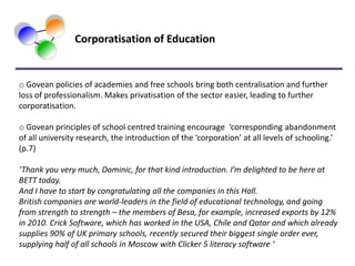 Corporatisation of Education


o Govean policies of academies and free schools bring both centralisation and further
loss of professionalism. Makes privatisation of the sector easier, leading to further
corporatisation.

o Govean principles of school centred training encourage ‘corresponding abandonment
of all university research, the introduction of the ‘corporation’ at all levels of schooling.’
(p.7)

‘Thank you very much, Dominic, for that kind introduction. I’m delighted to be here at
BETT today.
And I have to start by congratulating all the companies in this Hall.
British companies are world-leaders in the field of educational technology, and going
from strength to strength – the members of Besa, for example, increased exports by 12%
in 2010. Crick Software, which has worked in the USA, Chile and Qatar and which already
supplies 90% of UK primary schools, recently secured their biggest single order ever,
supplying half of all schools in Moscow with Clicker 5 literacy software ‘
 