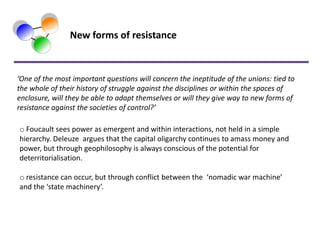 New forms of resistance



‘One of the most important questions will concern the ineptitude of the unions: tied to
the whole of their history of struggle against the disciplines or within the spaces of
enclosure, will they be able to adapt themselves or will they give way to new forms of
resistance against the societies of control?’

o Foucault sees power as emergent and within interactions, not held in a simple
hierarchy. Deleuze argues that the capital oligarchy continues to amass money and
power, but through geophilosophy is always conscious of the potential for
deterritorialisation.

o resistance can occur, but through conflict between the ‘nomadic war machine’
and the ‘state machinery’.
 
