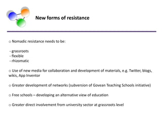 New forms of resistance



o Nomadic resistance needs to be:

- grassroots
- flexible
- rhizomatic

o Use of new media for collaboration and development of materials, e.g. Twitter, blogs,
wikis, App Inventor

o Greater development of networks (subversion of Govean Teaching Schools initiative)

o Free schools – developing an alternative view of education

o Greater direct involvement from university sector at grassroots level
 