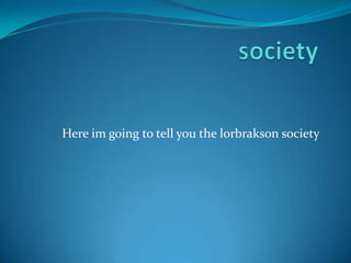 Here im going to tell you the lorbrakson society
 