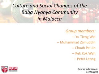 Culture and Social Changes of the
Baba Nyonya Community
in Malacca
Group members:
– Yu Tieng Wei
– Muhammad Zainuddin
– Chuah Pei Jin
– Kek Kok Wah
– Petra Leong
Date of submission :
11/29/2012
 