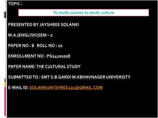 TOPIC :
PRESENTED BY JAYSHREE SOLANKI
M.A.(ENGLISH)SEM – 2
PAPER NO : 8 ROLL NO : 10
ENROLLMENT NO : PG14101028
PAPER NAME:THE CULTURAL STUDY
SUBMITTEDTO : SMT S.B.GARDI M.KBHAVNAGER UNIVERSITY
E-MAIL ID: SOLANKIJAYSHREE122@GMAIL.COM
 