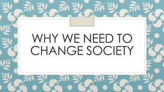 WHY WE NEED TO
CHANGE SOCIETY
 