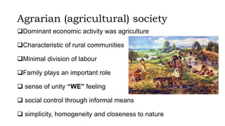 Agrarian (agricultural) society
Dominant economic activity was agriculture
Characteristic of rural communities
Minimal division of labour
Family plays an important role
 sense of unity “WE” feeling
 social control through informal means
 simplicity, homogeneity and closeness to nature
 