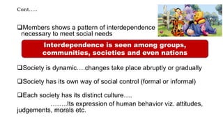 Cont…..
Members shows a pattern of interdependence
necessary to meet social needs
Society is dynamic….changes take place abruptly or gradually
Society has its own way of social control (formal or informal)
Each society has its distinct culture….
……..Its expression of human behavior viz. attitudes,
judgements, morals etc.
Interdependence is seen among groups,
communities, societies and even nations
 