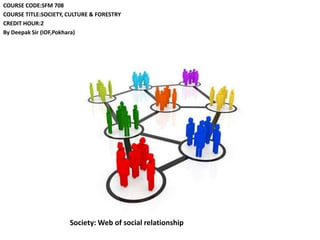 COURSE CODE:SFM 708
COURSE TITLE:SOCIETY, CULTURE & FORESTRY
CREDIT HOUR:2
By Deepak Sir (IOF,Pokhara)
Society: Web of social relationship
 
