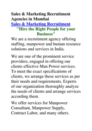 Sales & Marketing Recruitment
Agencies in Mumbai
Sales & Marketing Recruitment
"Hire the Right People for your
Business"
We are a recruitment agency offering
staffing, manpower and human resource
solutions and services in India.
We are one of the prominent service
providers, engaged in offering our
clients effective Man Power services.
To meet the exact specifications of
clients, we arrange these services as per
their needs and requirements. Experts
of our organization thoroughly analyze
the needs of clients and arrange services
according them.
We offer services for Manpower
Consultant, Manpower Supply,
Contract Labor, and many others.
 