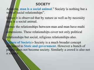 SOCIETY
Aristotle, man is a social animal.‟ Society is nothing but a
web of social relationships”.
Hence it is observed that by nature as well as by necessity
man is a social animal.
Hence the relationships between man and man have multi
dimensions. These relationships cover not only political
relationships but social, religious relationships also.
Nature of Society:- Society is a much broader concept
compared to State and government. However a bunch of
people does not become society. Similarly a crowd is also not
a society.
 