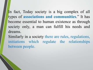 In fact, Today society is a big complex of all
types of associations and communities.” It has
become essential to human existence as through
society only, a man can fulfill his needs and
dreams.
Similarly in a society there are rules, regulations,
initiations which regulate the relationships
between people.
 