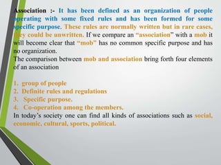 Association :- It has been defined as an organization of people
operating with some fixed rules and has been formed for some
specific purpose. These rules are normally written but in rare cases,
they could be unwritten. If we compare an “association” with a mob it
will become clear that “mob” has no common specific purpose and has
no organization.
The comparison between mob and association bring forth four elements
of an association
1. group of people
2. Definite rules and regulations
3. Specific purpose.
4. Co-operation among the members.
In today’s society one can find all kinds of associations such as social,
economic, cultural, sports, political.
 
