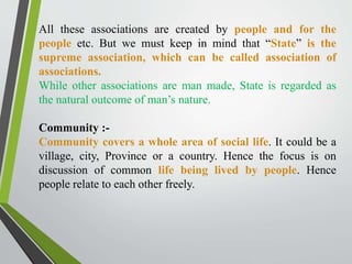 All these associations are created by people and for the
people etc. But we must keep in mind that “State” is the
supreme association, which can be called association of
associations.
While other associations are man made, State is regarded as
the natural outcome of man’s nature.
Community :-
Community covers a whole area of social life. It could be a
village, city, Province or a country. Hence the focus is on
discussion of common life being lived by people. Hence
people relate to each other freely.
 