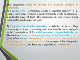 This discussion brings to surface two essential elements of
community.
1] Locality area– Community covers a specified territory. e. g.,
village, town state. Normally a good community would be settled on
a particular piece of land. This habitation on land creates strong
emotional bonds towards the land.
2] Common Social Characteristics :- Whether it is a village
community or town community, one can identify some common
social characteristics. Like social customs, religious festivals, etc.
These create a sense of belonging, oneship among the members.
Quite often we see “community” is being used to communicate a
group of people of a particular faith. For example, Sikh Community,
Jewish Community. But Such use is regarded as “unscientific”.
 