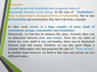 Institution
It is nothing but well established and recognized forms of
relationship between social beings. In the case of “institutions”,
what is important is recognized form of relationship. But in case
of association and communities they deal with body of people.
In other word, society is a huge complex of many kinds of
associations, groups, communities and institutions.
Historically, we find that for thinkers like plato, Aristotle, there was
no distinction between state and society. Since the city states of
Greek era, were small in size and number, there was no distinction
between state and society. Similarly we can also quote Hegel, a
German Philosopher who had projected the idea of “State-society”.
In modern times however, we believe that state and society are two
different bodies
 