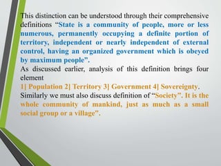 This distinction can be understood through their comprehensive
definitions “State is a community of people, more or less
numerous, permanently occupying a definite portion of
territory, independent or nearly independent of external
control, having an organized government which is obeyed
by maximum people”.
As discussed earlier, analysis of this definition brings four
element
1] Population 2] Territory 3] Government 4] Sovereignty.
Similarly we must also discuss definition of “Society”. It is the
whole community of mankind, just as much as a small
social group or a village‟.
 