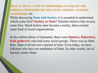 There is always a web of relationship covering not only
political relationships but also social, relations, economic
relationships etc.
While discussing State and Society it is essential to understand
which come first? Society or State? Scholars believe that society
come first. Much before state became a reality, there existed
some kind of social organizations.
In the earliest phase of humanity, there were hunters, fishermen,
fruit gatherers who had some social groups. There was no State
then. State evolved over a period of time. Even today, we have
Eskimos who have no semblance of State. In other words, out of
Society comes State.
 