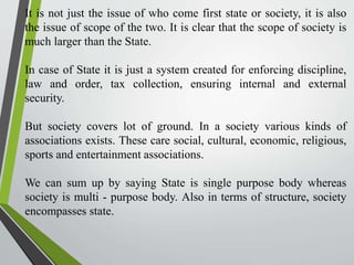 It is not just the issue of who come first state or society, it is also
the issue of scope of the two. It is clear that the scope of society is
much larger than the State.
In case of State it is just a system created for enforcing discipline,
law and order, tax collection, ensuring internal and external
security.
But society covers lot of ground. In a society various kinds of
associations exists. These care social, cultural, economic, religious,
sports and entertainment associations.
We can sum up by saying State is single purpose body whereas
society is multi - purpose body. Also in terms of structure, society
encompasses state.
 