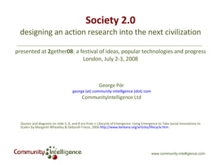 Society 2.0 designing an action research into the next civilization presented at  2 gether 08 : a festival of ideas, popular technologies and progress London, July 2-3, 2008 George Pór george (at) community-intelligence (dot) com CommunityIntelligence Ltd Quotes and diagrams on slide 5, 6, and 8 are from « Lifecycle of Emergence: Using Emergence to Take Social Innovations to Scale» by Margaret Wheatley & Deborah Frieze, 2006  http://www.berkana.org/articles/lifecycle.htm . www.community-intelligence.com 