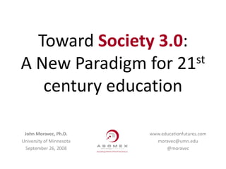 Toward Society 3.0:
A New Paradigm for 21 st

   century education

 John Moravec, Ph.D.      www.educationfutures.com
University of Minnesota     moravec@umn.edu
 September 26, 2008             @moravec
 