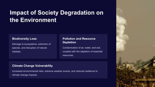 Impact of Society Degradation on
the Environment
Biodiversity Loss
Damage to ecosystems, extinction of
species, and disruption of natural
habitats.
Pollution and Resource
Depletion
Contamination of air, water, and soil,
coupled with the depletion of essential
resources.
Climate Change Vulnerability
Increased environmental risks, extreme weather events, and reduced resilience to
climate change impacts.
 