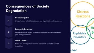 Consequences of Society
Degradation
Health Inequities
Unequal access to healthcare services and disparities in health outcomes.
Economic Downturn
Reduced economic growth, increased poverty rates, and amplified wealth
gaps among populations.
Social Unrest
Rise in civil unrest, political tensions, and conflicts spurred by societal
degradation.
 
