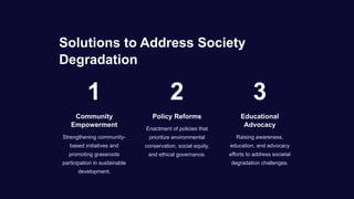 Solutions to Address Society
Degradation
1
Community
Empowerment
Strengthening community-
based initiatives and
promoting grassroots
participation in sustainable
development.
2
Policy Reforms
Enactment of policies that
prioritize environmental
conservation, social equity,
and ethical governance.
3
Educational
Advocacy
Raising awareness,
education, and advocacy
efforts to address societal
degradation challenges.
 