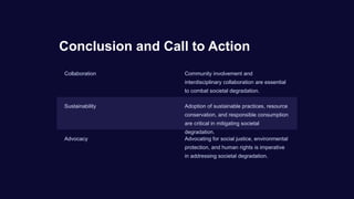 Conclusion and Call to Action
Collaboration Community involvement and
interdisciplinary collaboration are essential
to combat societal degradation.
Sustainability Adoption of sustainable practices, resource
conservation, and responsible consumption
are critical in mitigating societal
degradation.
Advocacy Advocating for social justice, environmental
protection, and human rights is imperative
in addressing societal degradation.
 