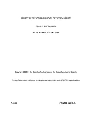 SOCIETY OF ACTUARIES/CASUALTY ACTUARIAL SOCIETY
EXAM P PROBABILITY
EXAM P SAMPLE SOLUTIONS
Copyright 2008 by the Society of Actuaries and the Casualty Actuarial Society
Some of the questions in this study note are taken from past SOA/CAS examinations.
P-09-08 PRINTED IN U.S.A.
Page 1 of 60
 