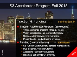 16© Copyright S3 Accelerator 2014 Copying or distribution is prohibited
#Society3
S3 Accelerator Program Fall 2015
Traction & Funding starting Sep 14
Traction Accelerator Program (zero equity)
10 Week intense program (1 topic / week)
Vision solidification, go-to-market strategy
User growth initiatives, viral marketing
Presenting to – and attracting investors
Funding (no commission) --- Subscription
S3-FundersMart investor / portfolio management
Due diligence, valuation, terms
Accessing ~500 active investors
Raising € 250,000 to € 1,000,000
 