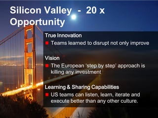 8© Copyright S3 Accelerator 2014 Copying or distribution is prohibited
#Society3
Silicon Valley - 20 x
Opportunity
True Innovation
Teams learned to disrupt not only improve
Vision
The European ‘step by step’ approach is
killing any investment
Learning & Sharing Capabilities
US teams can listen, learn, iterate and
execute better than any other culture.
 