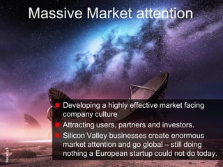 9© Copyright S3 Accelerator 2014 Copying or distribution is prohibited
#Society3
Massive Market attention
Developing a highly effective market facing
company culture
Attracting users, partners and investors.
Silicon Valley businesses create enormous
market attention and go global – still doing
nothing a European startup could not do today.
 