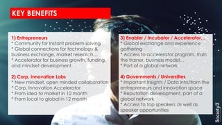 KEY BENEFITS
1) Entrepreneurs
* Community for Instant problem solving
* Global connections for technology &
business exchange, market research…
* Accelerator for business growth, funding,
and mindset development
2) Corp. Innovation Labs
* New mindset, open minded collaboration
* Corp. Innovation Accelerator
* From idea to market in 12 month
* From local to global in 12 month
3) Enabler / Incubator / Accelerator…
* Global exchange and experience
gathering
* Access to accelerator program, train
the trainer, business model…
* Part of a global network
4) Governments / Universities
* Important insights / Data into/from the
entrepreneurs and innovation space
* Reputation development, part of a
global network
* Access to top speakers as well as
speaker opportunities
 