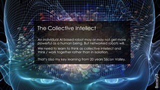 An individual AI based robot may or may not get more
powerful as a human being. But networked robots will.
We need to learn to think as collective intellect and
think / work together rather than in isolation.
That’s also my key learning from 20 years Silicon Valley.
The Collective Intellect
 