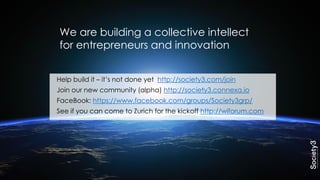 Help build it – it’s not done yet http://society3.com/join
Join our new community (alpha) http://society3.connexa.io
FaceBook: https://www.facebook.com/groups/Society3grp/
See if you can come to Zurich for the kickoff http://wiforum.com
We are building a collective intellect
for entrepreneurs and innovation
 