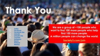 JOINUS!
Twitter
Facebook
Facebook Grp
LinkedIn
LinkedIn Grp
YouTube
Instagram
Quora
Pinterest
Meetup
We are a group of ~100 people who
want to find 100 more people who help
find 100 more people.
A million people can change the world.
Society3.com/join
 