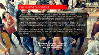 Egyptian Pharaohs creating unimaginable wealth creating
incremental value by building harbors, marketplaces and trade
roads leading to never seen before prosperity. (Society1)
In the industrial revolution incremental value again created
unimaginable prosperity for tens of thousands of people (Society2)
Millions of entrepreneurs, creating even more incremental value,
will now create unimaginable prosperity around the world
(Society3)
Stepping stones of prosperity
From one – to many – to all
We are all Society3
The name Society3
 