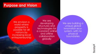 We envision a
world where
prosperity is
possible for all
nations by
increasing local
entrepreneurship
We are
developing
structures and
technologies for
a constant online
and offline
collaboration
globally
We are building a
unique global
innovation eco-
system, with no
physical
boundaries
Purpose and Vision
 